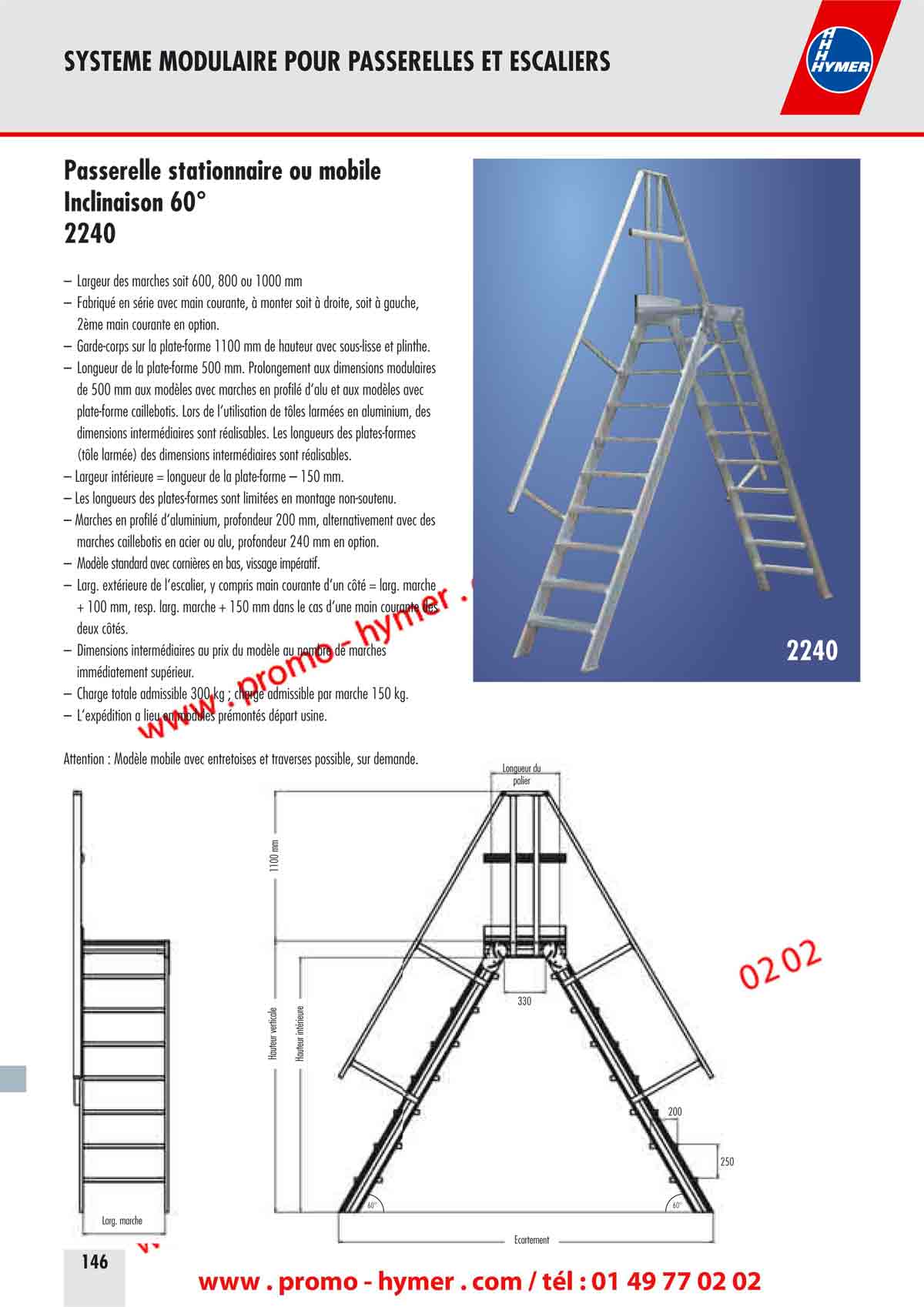 SYSTEME MODULAIRE POUR PASSERELLES ET ESCALIERS 



Passerelle stationnaire ou mobile 
Inclinaison 60&deg; 

&ndash; Largeur des marches soit 600, 800 ou 1000 mm 
&ndash; Fabriqu&eacute; en s&eacute;rie avec main courante, &agrave; monter soit &agrave; droite, soit &agrave; gauche, 
2&egrave;me main courante en option. 
&ndash; Garde-corps sur la plate-forme 1100 mm de hauteur avec sous-lisse et plinthe. 
&ndash; Longueur de la plate-forme 500 mm. Prolongement aux dimensions modulaires 
de 500 mm aux mod&egrave;les avec marches en profil&eacute; d&lsquo;alu et aux mod&egrave;les avec 
plate-forme caillebotis. Lors de l&lsquo;utilisation de t&ocirc;les arm&eacute;es en aluminium, des 
dimensions interm&eacute;diaires sont r&eacute;alisables. Les longueurs des plates-formes 
(t&ocirc;le arm&eacute;e) des dimensions interm&eacute;diaires sont r&eacute;alisables. 
&ndash; Largeur int&eacute;rieure = longueur de la plate-forme &ndash; 150 mm. 
&ndash; Les longueurs des plates-formes sont limit&eacute;es en montage non-soutenu. 
&ndash; Marches en profil&eacute; d&lsquo;aluminium, profondeur 200 mm, alternativement avec des 
marches caillebotis en acier ou alu, profondeur 240 mm en option. 
&ndash; Mod&egrave;le standard avec corni&egrave;res en bas, vissage imp&eacute;ratif. 
&ndash; Large ext&eacute;rieure de l&lsquo;escalier, y compris main courante d&lsquo;un c&ocirc;t&eacute; = larg. marche 
+ 100 mm, resp. larg. marche + 150 mm dans le cas d&lsquo;une main courante des 
deux c&ocirc;t&eacute;s. 
&ndash; Dimensions interm&eacute;diaires au prix du mod&egrave;le au nombre de marches 
imm&eacute;diatement sup&eacute;rieur. 
&ndash; Charge totale admissible 300 kg ; charge admissible par marche 150 kg. 
&ndash; L&lsquo;exp&eacute;dition a lieu en modules pr&eacute;mont&eacute;s d&eacute;part usine. 
250 
&Eacute;cartement 
Hauteur verticale 
1100 mm 
Longueur du 
palier 
Large marche 
Hauteur int&eacute;rieure 
200 
60&deg;60&deg; 
330 
Attention : Mod&egrave;le mobile avec entretoises et traverses possible, sur demande. 
